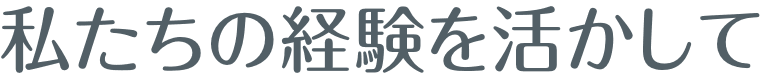 私たちの経験を活かして